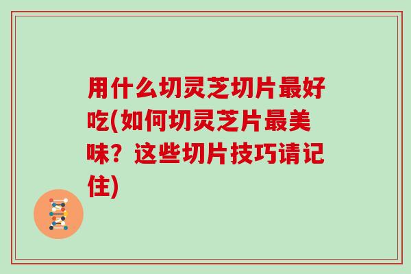 用什么切灵芝切片好吃(如何切灵芝片美味？这些切片技巧请记住)