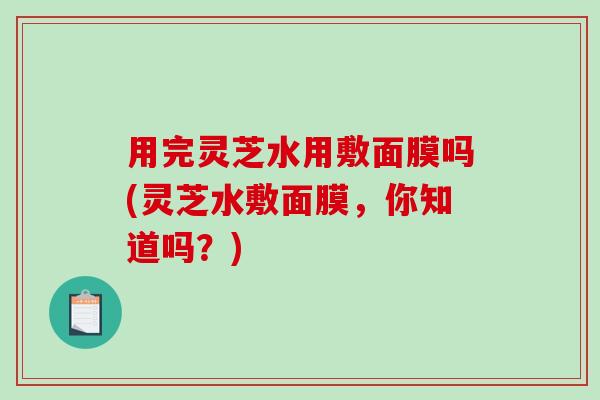 用完灵芝水用敷面膜吗(灵芝水敷面膜，你知道吗？)