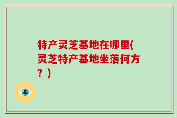 特产灵芝基地在哪里(灵芝特产基地坐落何方？)