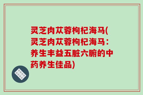 灵芝肉苁蓉枸杞海马(灵芝肉苁蓉枸杞海马：养生丰益五脏六腑的养生佳品)