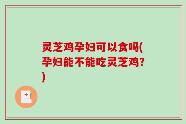 灵芝鸡孕妇可以食吗(孕妇能不能吃灵芝鸡？)