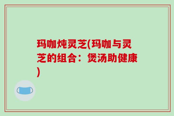 玛咖炖灵芝(玛咖与灵芝的组合：煲汤助健康)