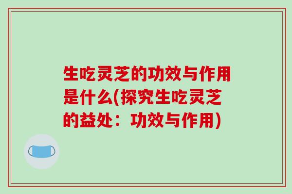 生吃灵芝的功效与作用是什么(探究生吃灵芝的益处：功效与作用)
