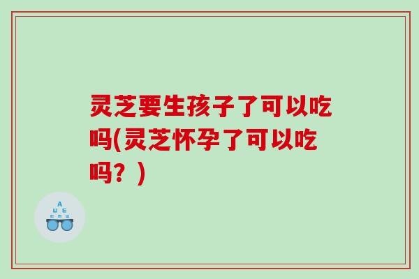 灵芝要生孩子了可以吃吗(灵芝怀孕了可以吃吗？)