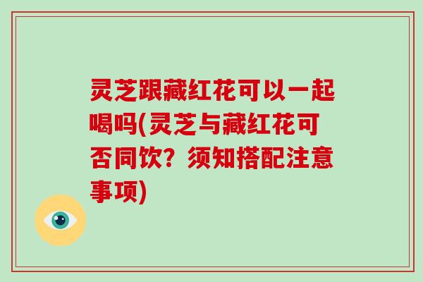 灵芝跟藏红花可以一起喝吗(灵芝与藏红花可否同饮？须知搭配注意事项)