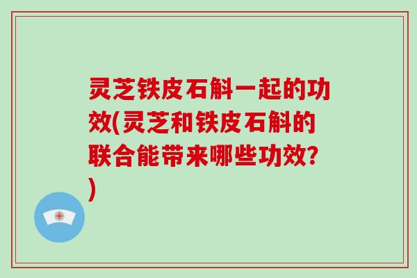灵芝铁皮石斛一起的功效(灵芝和铁皮石斛的联合能带来哪些功效？)
