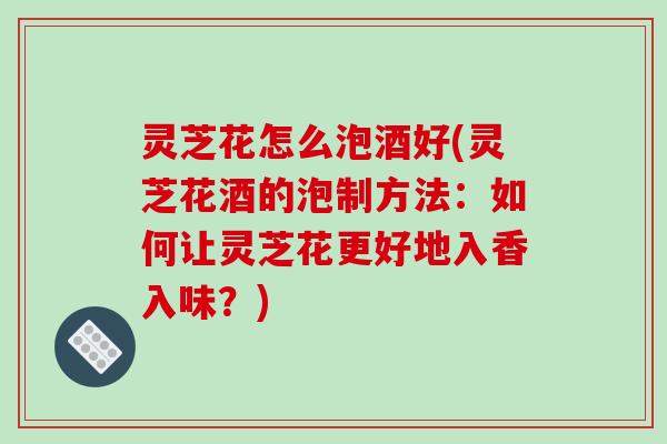 灵芝花怎么泡酒好(灵芝花酒的泡制方法：如何让灵芝花更好地入香入味？)