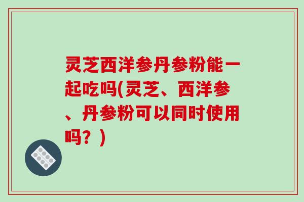 灵芝西洋参丹参粉能一起吃吗(灵芝、西洋参、丹参粉可以同时使用吗？)