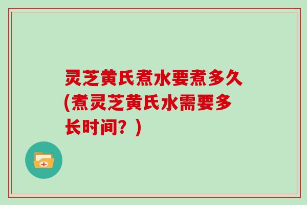 灵芝黄氏煮水要煮多久(煮灵芝黄氏水需要多长时间？)
