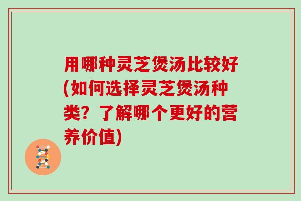 用哪种灵芝煲汤比较好(如何选择灵芝煲汤种类？了解哪个更好的营养价值)