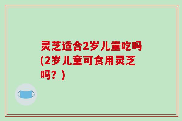 灵芝适合2岁儿童吃吗(2岁儿童可食用灵芝吗？)