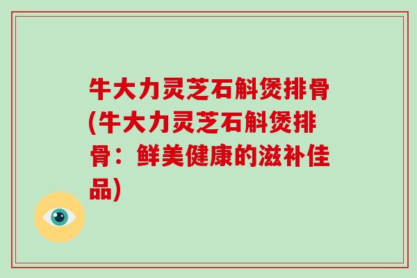 牛大力灵芝石斛煲排骨(牛大力灵芝石斛煲排骨：鲜美健康的滋补佳品)