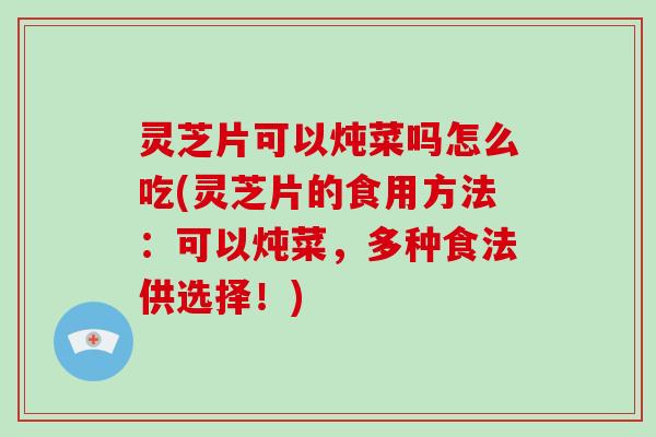 灵芝片可以炖菜吗怎么吃(灵芝片的食用方法：可以炖菜，多种食法供选择！)