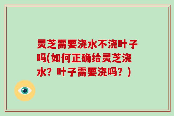 灵芝需要浇水不浇叶子吗(如何正确给灵芝浇水？叶子需要浇吗？)