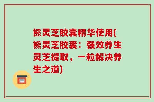 熊灵芝胶囊精华使用(熊灵芝胶囊：强效养生灵芝提取，一粒解决养生之道)