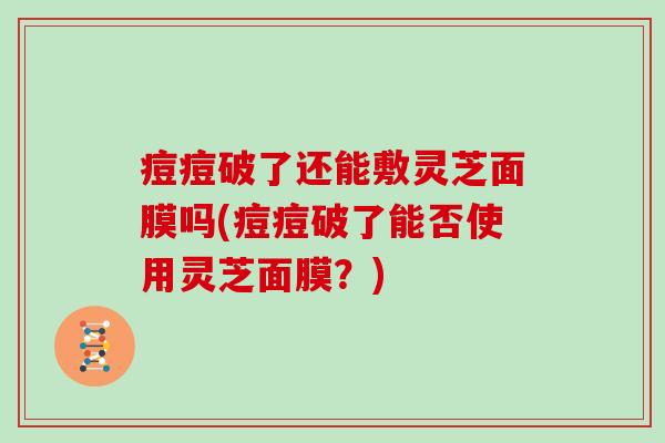 痘痘破了还能敷灵芝面膜吗(痘痘破了能否使用灵芝面膜？)