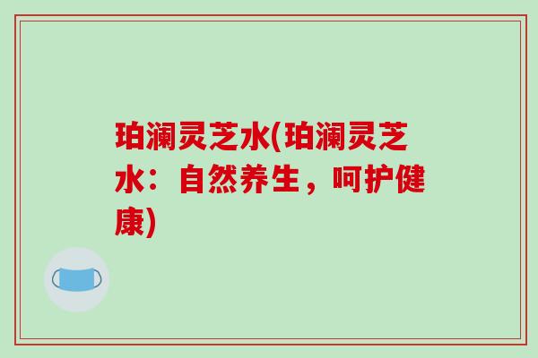 珀澜灵芝水(珀澜灵芝水：自然养生，呵护健康)