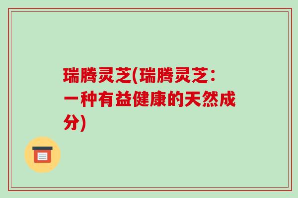 瑞腾灵芝(瑞腾灵芝：一种有益健康的天然成分)