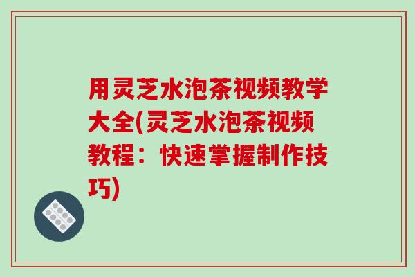 用灵芝水泡茶视频教学大全(灵芝水泡茶视频教程：快速掌握制作技巧)