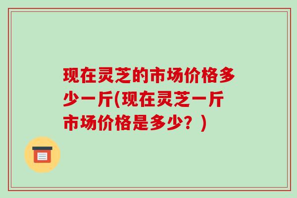 现在灵芝的市场价格多少一斤(现在灵芝一斤市场价格是多少？)