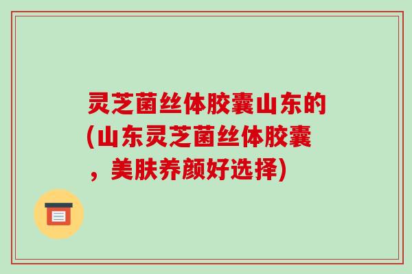 灵芝菌丝体胶囊山东的(山东灵芝菌丝体胶囊，美肤养颜好选择)