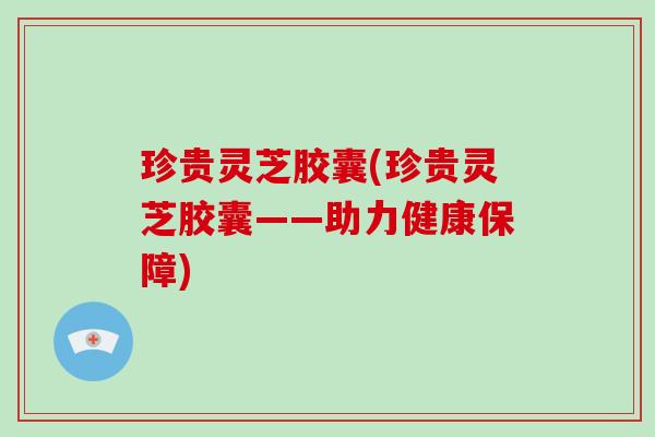 珍贵灵芝胶囊(珍贵灵芝胶囊——助力健康保障)