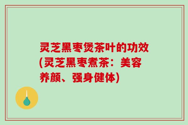 灵芝黑枣煲茶叶的功效(灵芝黑枣煮茶:美容养颜、强身健体) 灵芝黑枣煲茶叶的功效(灵芝黑枣煮茶:美容养颜、强身健体)