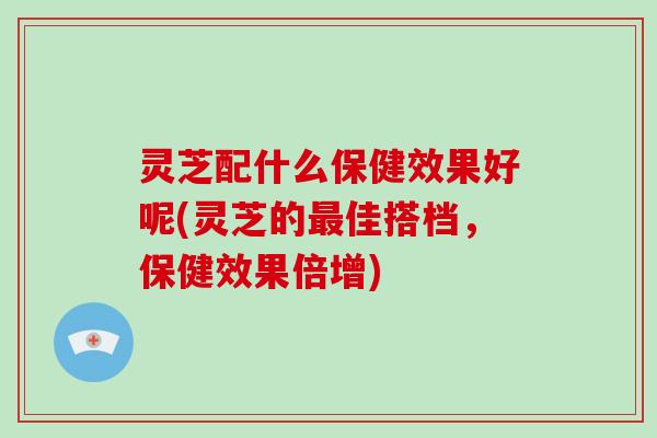 灵芝配什么保健效果好呢(灵芝的佳搭档，保健效果倍增)