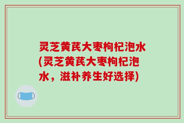 灵芝黄芪大枣枸杞泡水(灵芝黄芪大枣枸杞泡水，滋补养生好选择)