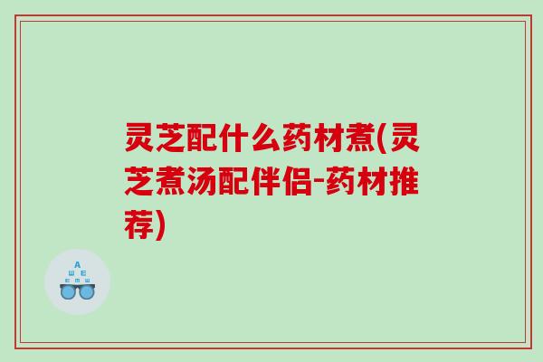 灵芝配什么药材煮(灵芝煮汤配伴侣-药材推荐)