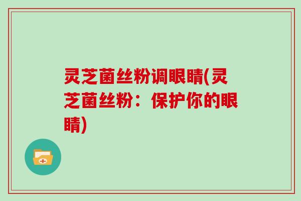 灵芝菌丝粉调眼睛(灵芝菌丝粉：保护你的眼睛)