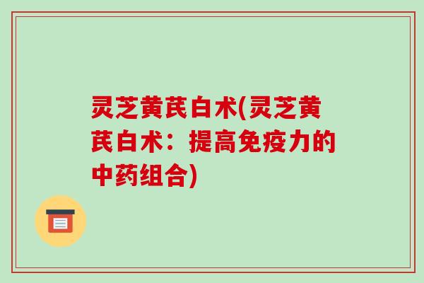 灵芝黄芪白术(灵芝黄芪白术：提高免疫力的组合)