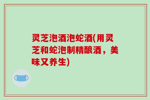 灵芝泡酒泡蛇酒(用灵芝和蛇泡制精酿酒，美味又养生)
