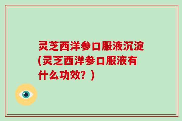 灵芝西洋参口服液沉淀(灵芝西洋参口服液有什么功效？)