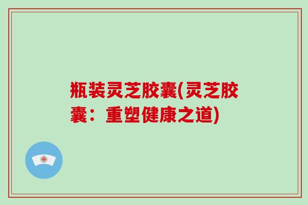 瓶装灵芝胶囊(灵芝胶囊：重塑健康之道)