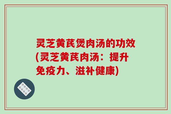 灵芝黄芪煲肉汤的功效(灵芝黄芪肉汤：提升免疫力、滋补健康)