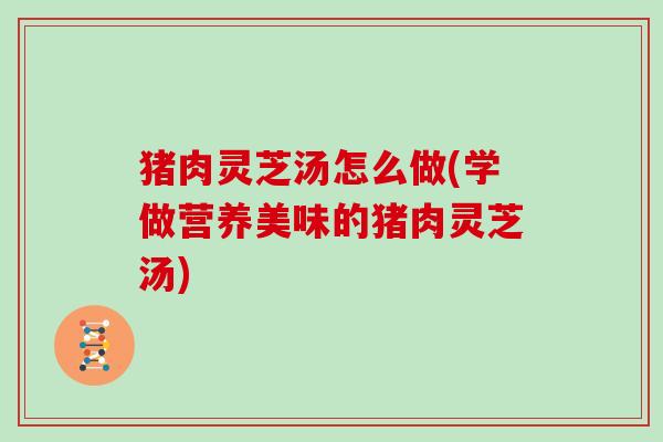 猪肉灵芝汤怎么做(学做营养美味的猪肉灵芝汤)