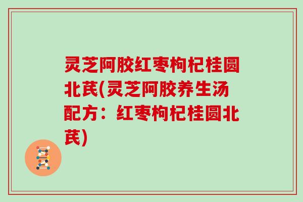 灵芝阿胶红枣枸杞桂圆北芪(灵芝阿胶养生汤配方：红枣枸杞桂圆北芪)