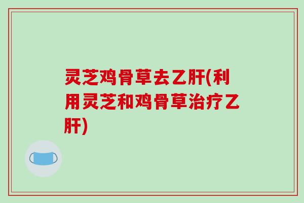 灵芝鸡骨草去(利用灵芝和鸡骨草)