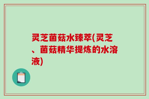 灵芝菌菇水臻萃(灵芝、菌菇精华提炼的水溶液)