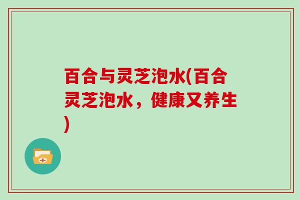 百合与灵芝泡水(百合灵芝泡水，健康又养生)
