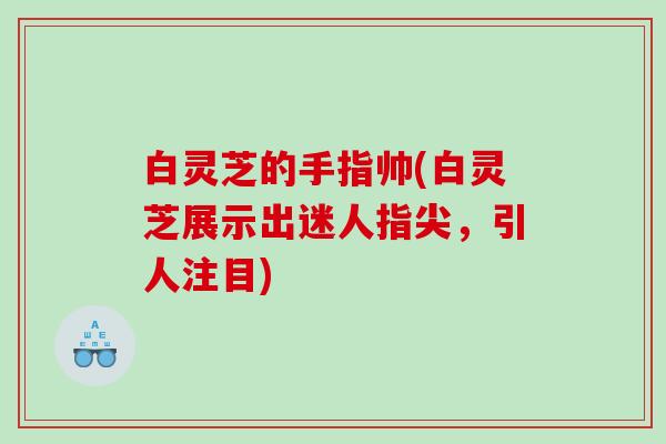 白灵芝的手指帅(白灵芝展示出迷人指尖，引人注目)