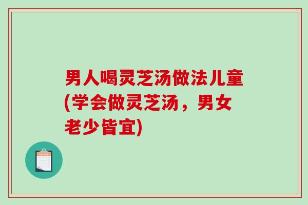 男人喝灵芝汤做法儿童(学会做灵芝汤，男女老少皆宜)