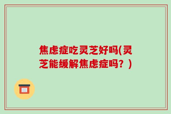焦虑症吃灵芝好吗(灵芝能缓解焦虑症吗？)