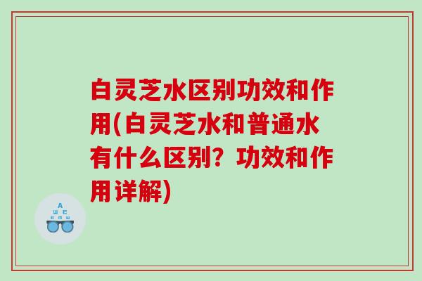 白灵芝水区别功效和作用(白灵芝水和普通水有什么区别？功效和作用详解)