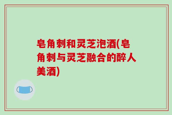 皂角刺和灵芝泡酒(皂角刺与灵芝融合的醉人美酒)