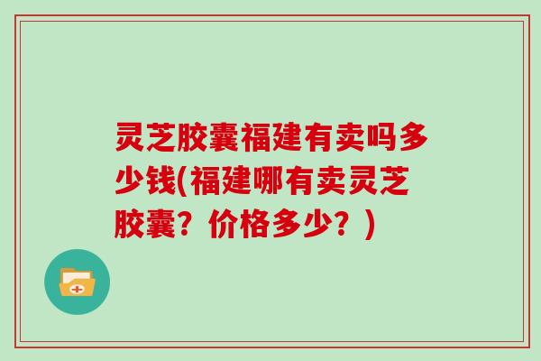 灵芝胶囊福建有卖吗多少钱(福建哪有卖灵芝胶囊？价格多少？)