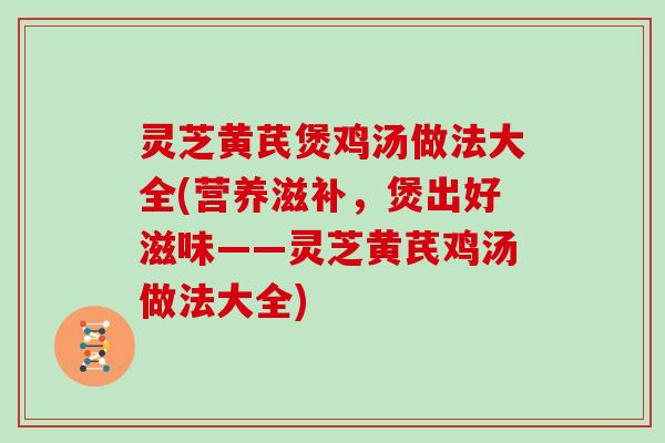 灵芝黄芪煲鸡汤做法大全(营养滋补，煲出好滋味——灵芝黄芪鸡汤做法大全)