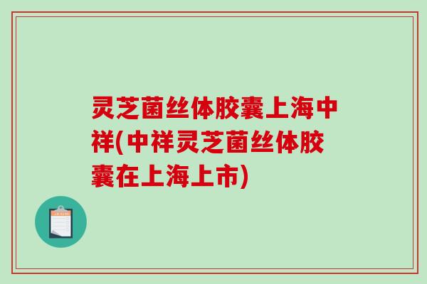 灵芝菌丝体胶囊上海中祥(中祥灵芝菌丝体胶囊在上海上市)