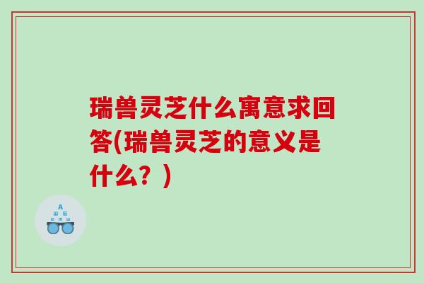 瑞兽灵芝什么寓意求回答(瑞兽灵芝的意义是什么？)
